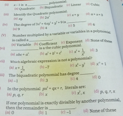 (ii) x-1 is a_
(d) Cubie
(a) Quadratic (b) Biquadratic (c) Linear polynomial.
(iii) Identify the Quadratic polynomial. (d) a+x+3
(a) xy (b) 2a^4 (c) x+y
(iv) The degree of 3x^2+4xy^4+y^6+9 is _.
(a) 9 (b) 4 (c) 5 (d) 6
(V) Number multiplied by a variable or variables in a polynomia
is called a .
(vi) _(a) Variable (b) Coefficient (c) Exponent (d) None of these
is a the cubic polynomial.
(a) xbc+a^2 (b) a^2+b^2+c^2 (c) x^3+ 1/x^3  (d) 3
vii) Which algebraic expression is not a polynomial?
(a) ^x+ 1/x^(-2)  (b) -7 (c) x^3-y^3 (d) x^3+1
iii) The biquadratic polynomial has degree _(d) 0
(a) -1 (b) 3 (c) 4
In the polynomial px^2+qx+r , literals are:
(a) p, q, r (b) x (c) x^2, x (d) p, q, r, x
If one polynomial is exactly divisible by another polynomial,
then the remainder is_
. “
(a) 0 (b) 1 (c) -1 (d) None of these