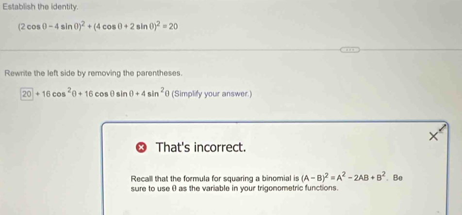 Establish the identity.
(2cos θ -4sin θ )^2+(4cos θ +2sin θ )^2=20
Rewrite the left side by removing the parentheses.
20+16cos^2θ +16cos θ sin θ +4sin^2θ (Simplify your answer.) 
× 
That's incorrect. 
Recall that the formula for squaring a binomial is (A-B)^2=A^2-2AB+B^2. Be 
sure to use θ as the variable in your trigonometric functions.