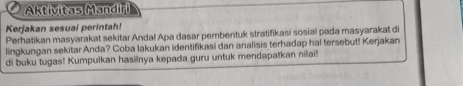 Aktivitas Mandiri 
Kerjakan sesuai perintah! 
Perhatikan masyarakat sekitar Anda! Apa dasar pembentuk stratifikasi sosial pada masyarakat di 
lingkungan sekitar Anda? Coba lakukan identifikasi dan analisis terhadap hal tersebut! Kerjakan 
di buku tugas! Kumpulkan hasilnya kepada guru untuk mendapatkan nilai!