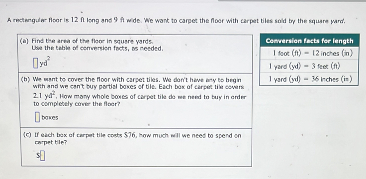 A rectangular floor is 12 ft long and 9 ft wide. We want to carpet the floor with carpet tiles sold by the square yard.
(a) Find the area of the floor in square yards. 
Use the table of conversion facts, as needed.
□ yd^2
(b) We want to cover the floor with carpet tiles. We don't have any to begin
with and we can't buy partial boxes of tile. Each box of carpet tile covers
2.1yd^2. How many whole boxes of carpet tile do we need to buy in order
to completely cover the floor?
boxes
(c) If each box of carpet tile costs $76, how much will we need to spend on
carpet tile?
$