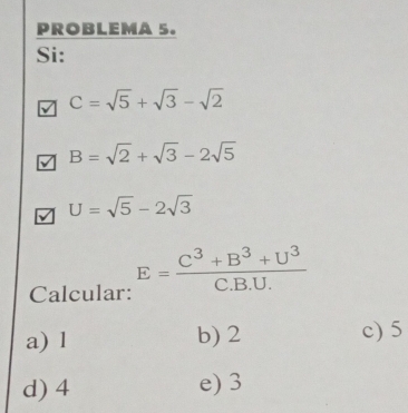 PROBLEMA 5.
Si:
C=sqrt(5)+sqrt(3)-sqrt(2)
B=sqrt(2)+sqrt(3)-2sqrt(5)
U=sqrt(5)-2sqrt(3)
Calcular: E= (C^3+B^3+U^3)/C.B.U. 
a) l b) 2 c) 5
d) 4 e) 3