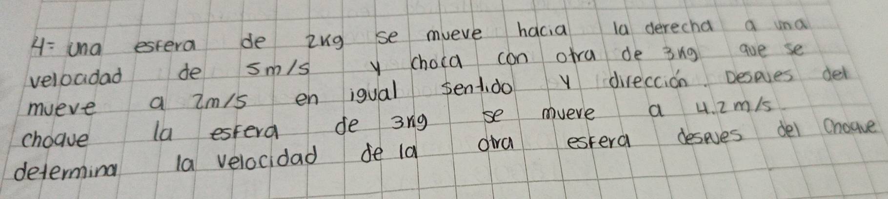 H: una estera de ing se mveve hacia la derecha a una 
veloadad de sm/s y choca can otra de 3ng aue se 
mueve a Zm/s en igual sentdo v direccion Desoes del 
choave la estera de 3rig se mveve a 4. im/s
determing la velocidad de ld dira estera deses dei Choave