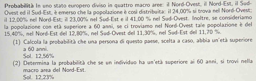 Probabilità In uno stato europero diviso in quattro macro aree: il Nord-Ovest, il Nord-Est, il Sud- 
Ovest ed il Sud-Est, è emerso che la popolazione è così distribuita: il 24,00% si trova nel Nord-Ovest; 
il 12,00% nel Nord-Est; il 23,00% nel Sud-Est e il 41,00 % nel Sud-Ovest. Inoltre, se consideriamo 
la popolazione con età superiore a 60 anni, se ci troviamo nel Nord-Ovest tale popolazione è del
15,40%, nel Nord-Est del 12, 80%, nel Sud-Ovest del 11, 30%, nel Sud-Est del 11, 70 %. 
(1) Calcola la probabilità che una persona di questo paese, scelta a caso, abbia un'età superiore 
a 60 anni. 
Sol. 12,56%
(2) Determina la probabilità che se un individuo ha un'età superiore ai 60 anni, si trovi nella 
macro area del Nord-Est. 
Sol. 12,23%