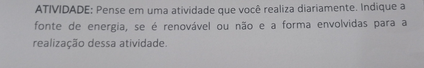 ATIVIDADE: Pense em uma atividade que você realiza diariamente. Indique a 
fonte de energia, se é renovável ou não e a forma envolvidas para a 
realização dessa atividade.