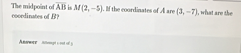 The midpoint of overline AB is M(2,-5). If the coordinates of A are (3,-7) , what are the 
coordinates of B? 
Answer Attempt 1 out of 3