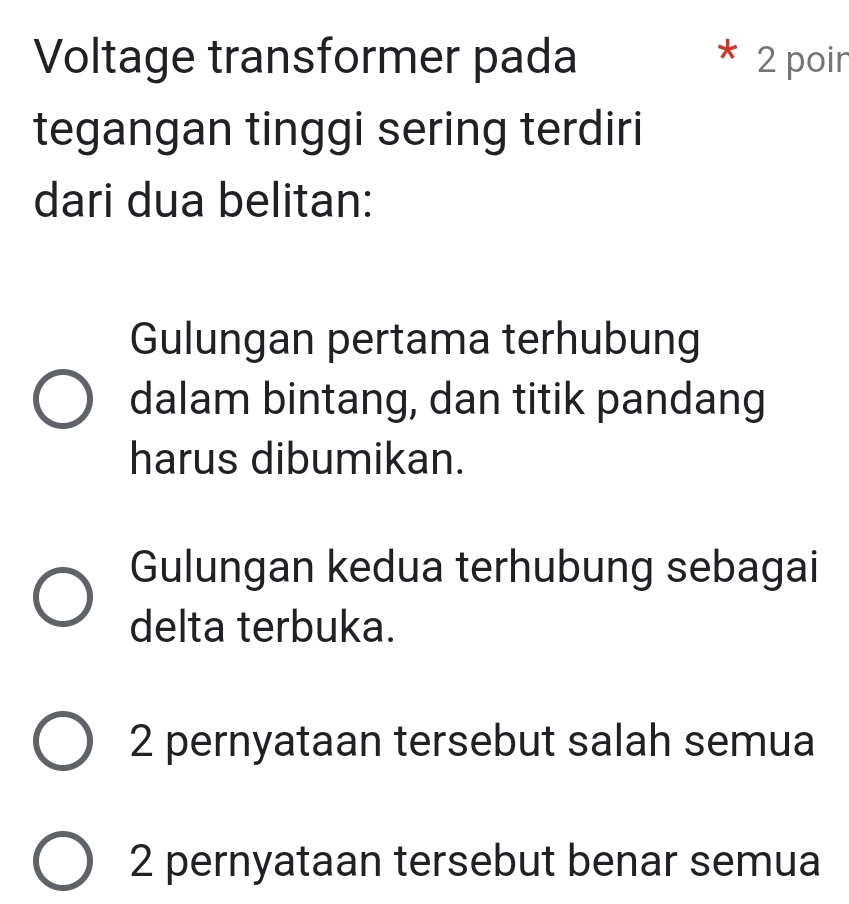 Voltage transformer pada 2 poir
tegangan tinggi sering terdiri
dari dua belitan:
Gulungan pertama terhubung
dalam bintang, dan titik pandang
harus dibumikan.
Gulungan kedua terhubung sebagai
delta terbuka.
2 pernyataan tersebut salah semua
2 pernyataan tersebut benar semua