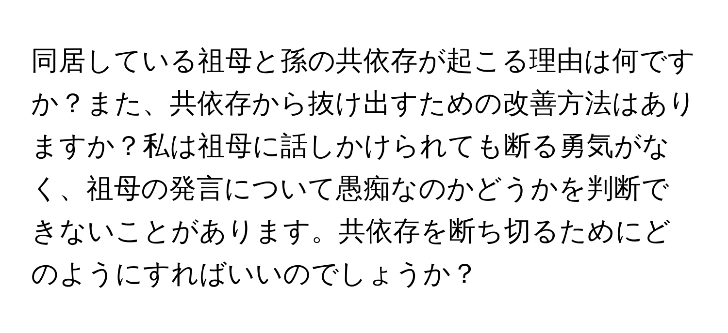 同居している祖母と孫の共依存が起こる理由は何ですか？また、共依存から抜け出すための改善方法はありますか？私は祖母に話しかけられても断る勇気がなく、祖母の発言について愚痴なのかどうかを判断できないことがあります。共依存を断ち切るためにどのようにすればいいのでしょうか？