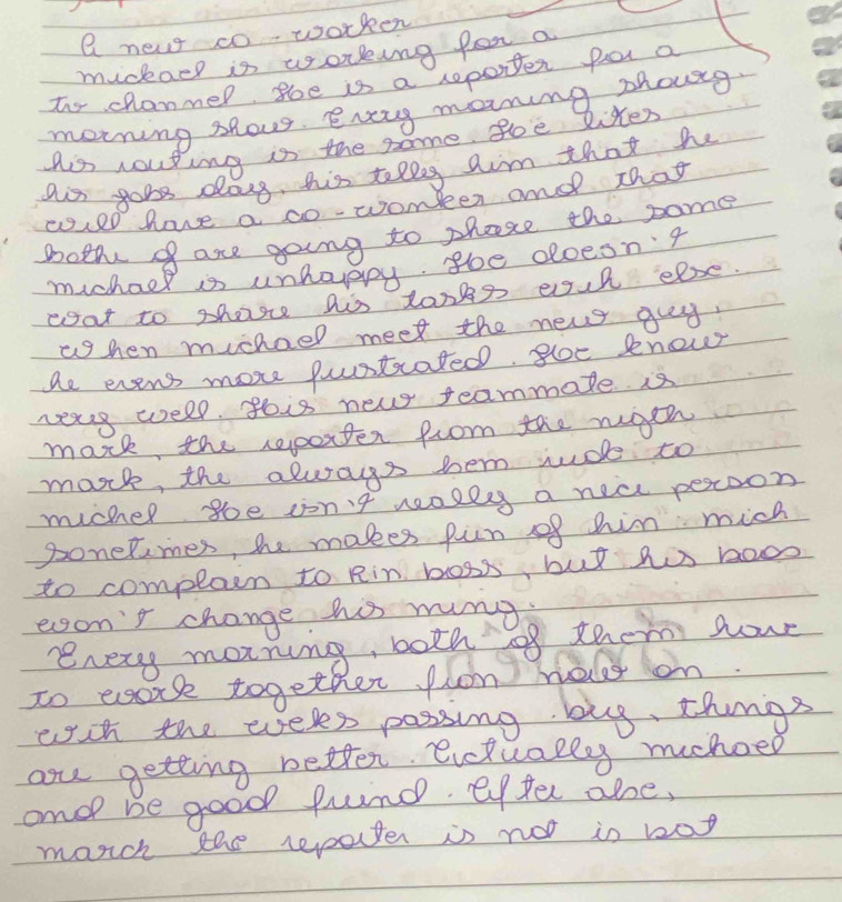 a new co worker 
muckaep is working for a 
Too chanmer, soe is a reporter por a 
moning shows. every maning zhoug 
Ais routing is the same soe liter 
ais gobs dass, hhis tellg aim that he 
cuel have a co-womber and That 
Bothe of are going to phare the same 
mchael is unhaypy goe oloesn'g 
eoat to shosse his tonks euh else. 
whhen muchael meet the new guy. 
ae evens more puustcated, gloe knew 
res well. gois new feammate. is 
mark the reporter from the rgeh 
mark, the always tem rude to 
mucher soe ion't nealls a nea peroon 
ponetimes, hhe makes pun of him mich 
to complain to Rin boss, but hos bao 
erson't change his rung 
every marning, both of them hour 
to eork together flon helr on 
wch the weles possing bug, things 
au getting better. evctually mehoed 
ono be good fund effer abse, 
morch the repater is not is bog