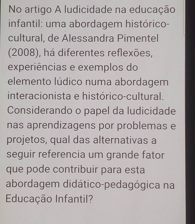 No artigo A ludicidade na educação 
infantil: uma abordagem histórico- 
cultural, de Alessandra Pimentel 
(2008), há diferentes reflexões, 
experiências e exemplos do 
elemento lúdico numa abordagem 
interacionista e histórico-cultural. 
Considerando o papel da ludicidade 
nas aprendizagens por problemas e 
projetos, qual das alternativas a 
seguir referencia um grande fator 
que pode contribuir para esta 
abordagem didático-pedagógica na 
Educação Infantil?