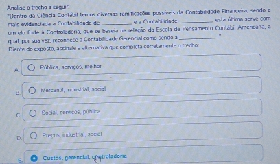 Analise o trecho a seguir:
*Dentro da Ciência Contábil temos diversas ramificações possíveis da Contabilidade Financeira, sendo a
mais evidenciada a Contabilidade de _e a Contabilidade _ esta última serve com
um elo forte à Controladoria, que se baseia na relação da Escola de Pensamento Contábil Americana, a
qual, por sua vez, reconhece a Contabilidade Gerencial como sendo a _"
Diante do exposto, assinale a alternativa que completa corretamente o trecho
A Pública, serviços, melhor
B Mercantil, industrial, social
C. Social, serviços, pública
D. Preços, industrial, social
E. Custos, gerencial, controladoria