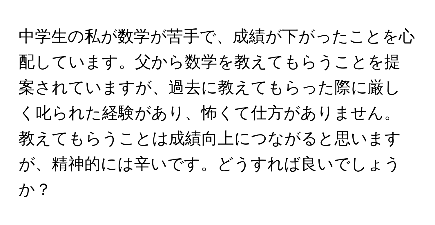 中学生の私が数学が苦手で、成績が下がったことを心配しています。父から数学を教えてもらうことを提案されていますが、過去に教えてもらった際に厳しく叱られた経験があり、怖くて仕方がありません。教えてもらうことは成績向上につながると思いますが、精神的には辛いです。どうすれば良いでしょうか？