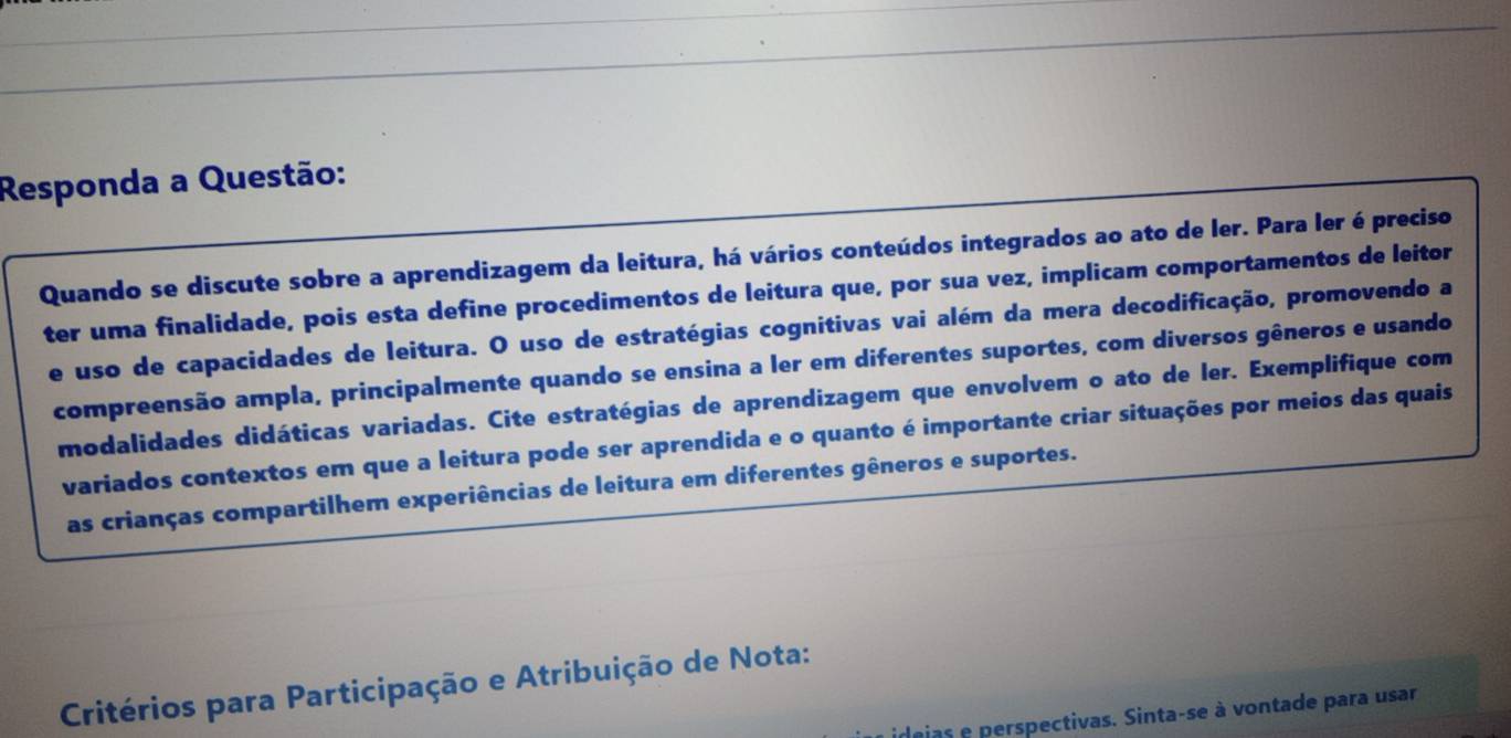 Responda a Questão: 
Quando se discute sobre a aprendizagem da leitura, há vários conteúdos integrados ao ato de ler. Para ler é preciso 
ter uma finalidade, pois esta define procedimentos de leitura que, por sua vez, implicam comportamentos de leitor 
e uso de capacidades de leitura. O uso de estratégias cognitivas vai além da mera decodificação, promovendo a 
compreensão ampla, principalmente quando se ensina a ler em diferentes suportes, com diversos gêneros e usando 
modalidades didáticas variadas. Cite estratégias de aprendizagem que envolvem o ato de ler. Exemplifique com 
variados contextos em que a leitura pode ser aprendida e o quanto é importante criar situações por meios das quais 
as crianças compartilhem experiências de leitura em diferentes gêneros e suportes. 
Critérios para Participação e Atribuição de Nota: 
aias e perspectivas. Sinta-se à vontade para usar