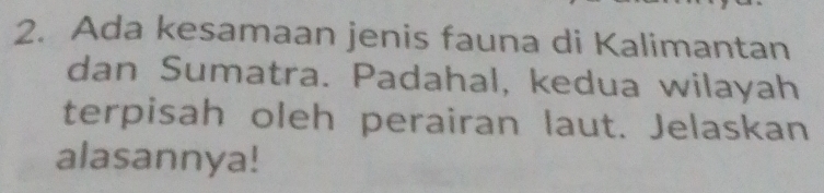 Ada kesamaan jenis fauna di Kalimantan 
dan Sumatra. Padahal, kedua wilayah 
terpisah oleh perairan laut. Jelaskan 
alasannya!