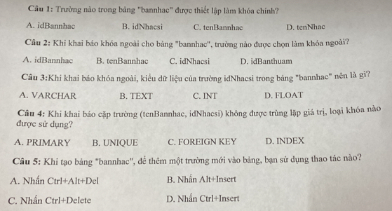 Trường nào trong bảng "bannhac" được thiết lập làm khóa chính?
A. idBannhac B. idNhacsi C. tenBannhac D. tenNhac
Câu 2: Khi khai báo khóa ngoài cho bảng "bannhac', trường nào được chọn làm khóa ngoài?
A. idBannhac B. tenBannhac C. idNhacsi D. idBanthuam
Câu 3:Khi khai báo khóa ngoài, kiều dữ liệu của trường idNhacsi trong bảng "bannhac" nên là gì?
A. VARCHAR B. TEXT C. INT D. FLOAT
Câu 4: Khi khai báo cặp trường (tenBannhac, idNhacsi) không được trùng lặp giá trị, loại khóa nào
được sử dụng?
A. PRIMARY B. UNIQUE C. FOREIGN KEY D. INDEX
Câu 5: Khi tạo bảng "bannhac", đề thêm một trường mới vào bảng, bạn sử dụng thao tác nào?
A. Nhấn Ctrl+Alt+Del B. Nhấn Alt+Insert
C. Nhấn Ctrl+Del ete D. Nhấn Ctrl+Insert