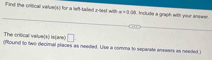 Find the critical value(s) for a left-tailed z -test with alpha =0.08. Include a graph with your answer. 
The critical value(s) is(are) □ . 
(Round to two decimal places as needed. Use a comma to separate answers as needed.)