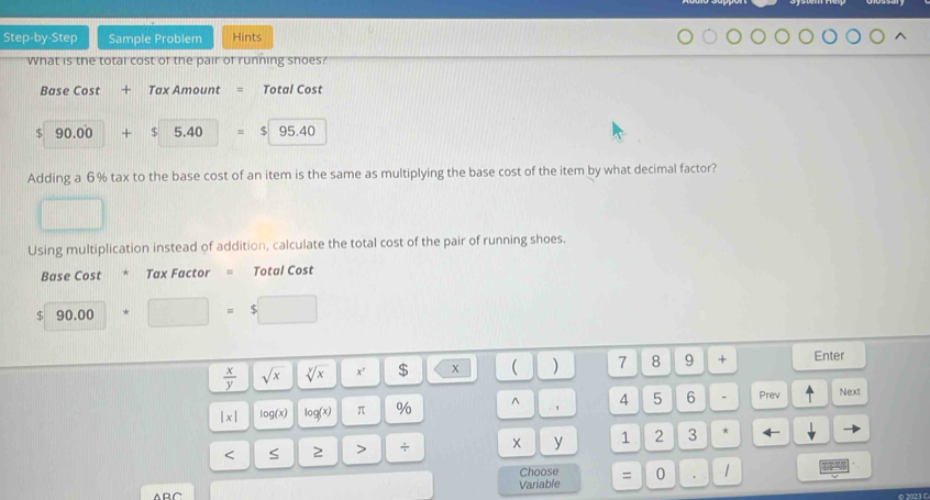 Step-by-Step Sample Problem Hints 
What is the total cost of the pair of running shoes? 
Base Cost + Tax Amount Total Cost
$ 90.00 + $ 5.40 $|95.40
Adding a 6% tax to the base cost of an item is the same as multiplying the base cost of the item by what decimal factor? 
Using multiplication instead of addition, calculate the total cost of the pair of running shoes. 
Base Cost Tax Factor = Total Cost
$ 90.00+□ =$□
 x/y  sqrt(x) sqrt[y](x) x' $ x ( ) 7 8 9 + Enter
|x| log (x) log (x) π % ^ , 4 5 6 Prev Next 
< S 2 > + y 1 2 3 * 
Choose 
Variable = 0 1
6 2023 (