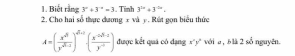 Biết rằng 3^a+3^(-a)=3. Tính 3^(2n)+3^(-2n). 
2. Cho hai số thực dương x và y. Rút gọn biểu thức
A=( x^(sqrt(5))/y^(sqrt(5)-2) )^sqrt(5)+2· ( (x^(-2sqrt(5)-2))/y^(-3) ) được kết quả có dạng x^ay^b với a , b là 2 số nguyên.