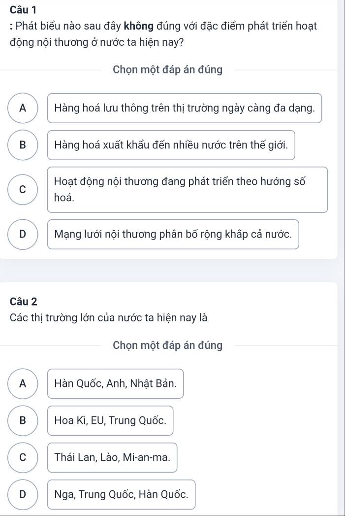 Phát biểu nào sau đây không đúng với đặc điểm phát triển hoạt
động nội thương ở nước ta hiện nay?
Chọn một đáp án đúng
A Hàng hoá lưu thông trên thị trường ngày càng đa dạng.
B Hàng hoá xuất khẩu đến nhiều nước trên thế giới.
Hoạt động nội thương đang phát triển theo hướng số
C hoá.
D Mạng lưới nội thương phân bố rộng khắp cả nước.
Câu 2
Các thị trường lớn của nước ta hiện nay là
Chọn một đáp án đúng
A Hàn Quốc, Anh, Nhật Bản.
B Hoa Kì, EU, Trung Quốc.
C Thái Lan, Lào, Mi-an-ma.
D Nga, Trung Quốc, Hàn Quốc.