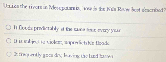 Unlike the rivers in Mesopotamia, how is the Nile River best described?
It floods predictably at the same time every year.
It is subject to violent, unpredictable floods.
It frequently goes dry, leaving the land barren.