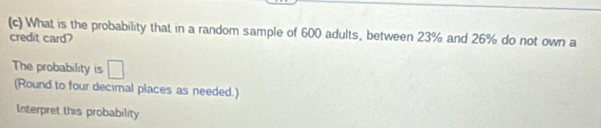 What is the probability that in a random sample of 600 adults, between 23% and 26% do not own a 
credit card? 
The probability is □ 
(Round to four decimal places as needed.) 
Interpret this probability