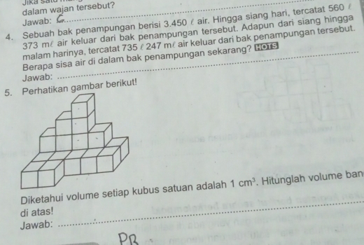 Jiká satu 
dalam wajan tersebut? 
4. Sebuah bak penampungan berisi 3.450 air. Hingga siang hari, tercatat 560 Jawab:
373 m air keluar dari bak penampungan tersebut. Adapun dari siang hingga 
malam harinya, tercatat 735 £ 247 mé air keluar dari bak penampungan tersebut. 
Berapa sisa air di dalam bak penampungan sekarang? Los 
Jawab: 
5kan gambar berikut! 
Diketahui volume setiap kbus satuan adalah 1cm^3. Hitunglah volume ban 
di atas! 
Jawab: 
_ 
Pr