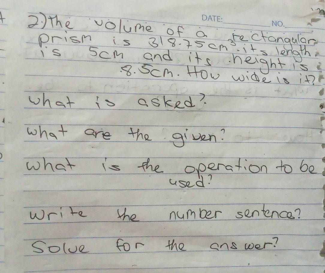 2)the volume of a rectangulan 
prism is 318.75cm^3· it^5 length 
is 5cm and its height is
8. 5cm. How wide is it? 
what to asked? 
what are the given? 
what is the operation to be 
used? 
write the number sentence? 
solve for the answer?