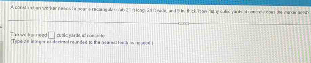 A construction worker needs to pour a rectangular slab 21 ft long. 24 ft wide, and 9 in thick. How many cubic yards of concrete does the worker need? 
The worker need □ cubic yards of concrete 
(Type an integer or decimal rounded to the nearest tenth as needed )