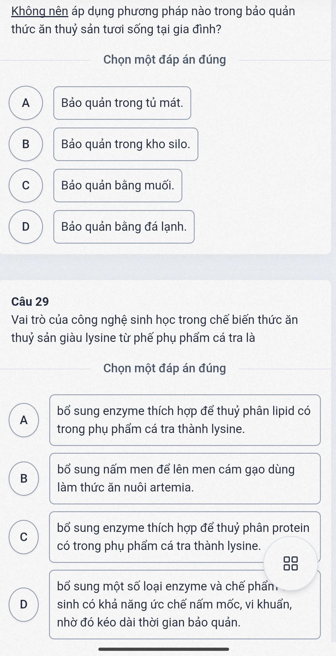 Không nên áp dụng phương pháp nào trong bảo quản
thức ăn thuỷ sản tươi sống tại gia đình?
Chọn một đáp án đúng
A Bảo quản trong tủ mát.
B Bảo quản trong kho silo.
C Bảo quản bằng muối.
D Bảo quản bằng đá lạnh.
Câu 29
Vai trò của công nghệ sinh học trong chế biến thức ăn
thuỷ sản giàu lysine từ phế phụ phẩm cá tra là
Chọn một đáp án đúng
bổ sung enzyme thích hợp để thuỷ phân lipid có
A
trong phụ phẩm cá tra thành lysine.
bổ sung nấm men để lên men cám gạo dùng
B
làm thức ăn nuôi artemia.
bổ sung enzyme thích hợp để thuỷ phân protein
C
có trong phụ phẩm cá tra thành lysine.
=
bổ sung một số loại enzyme và chế phẩn
D sinh có khả năng ức chế nấm mốc, vi khuẩn,
nhờ đó kéo dài thời gian bảo quản.