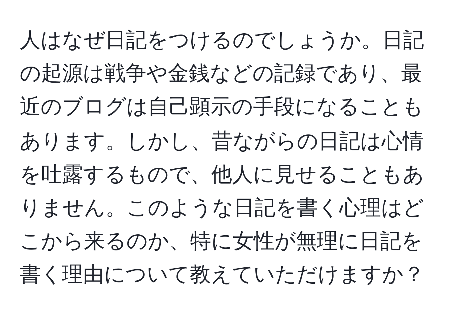 人はなぜ日記をつけるのでしょうか。日記の起源は戦争や金銭などの記録であり、最近のブログは自己顕示の手段になることもあります。しかし、昔ながらの日記は心情を吐露するもので、他人に見せることもありません。このような日記を書く心理はどこから来るのか、特に女性が無理に日記を書く理由について教えていただけますか？