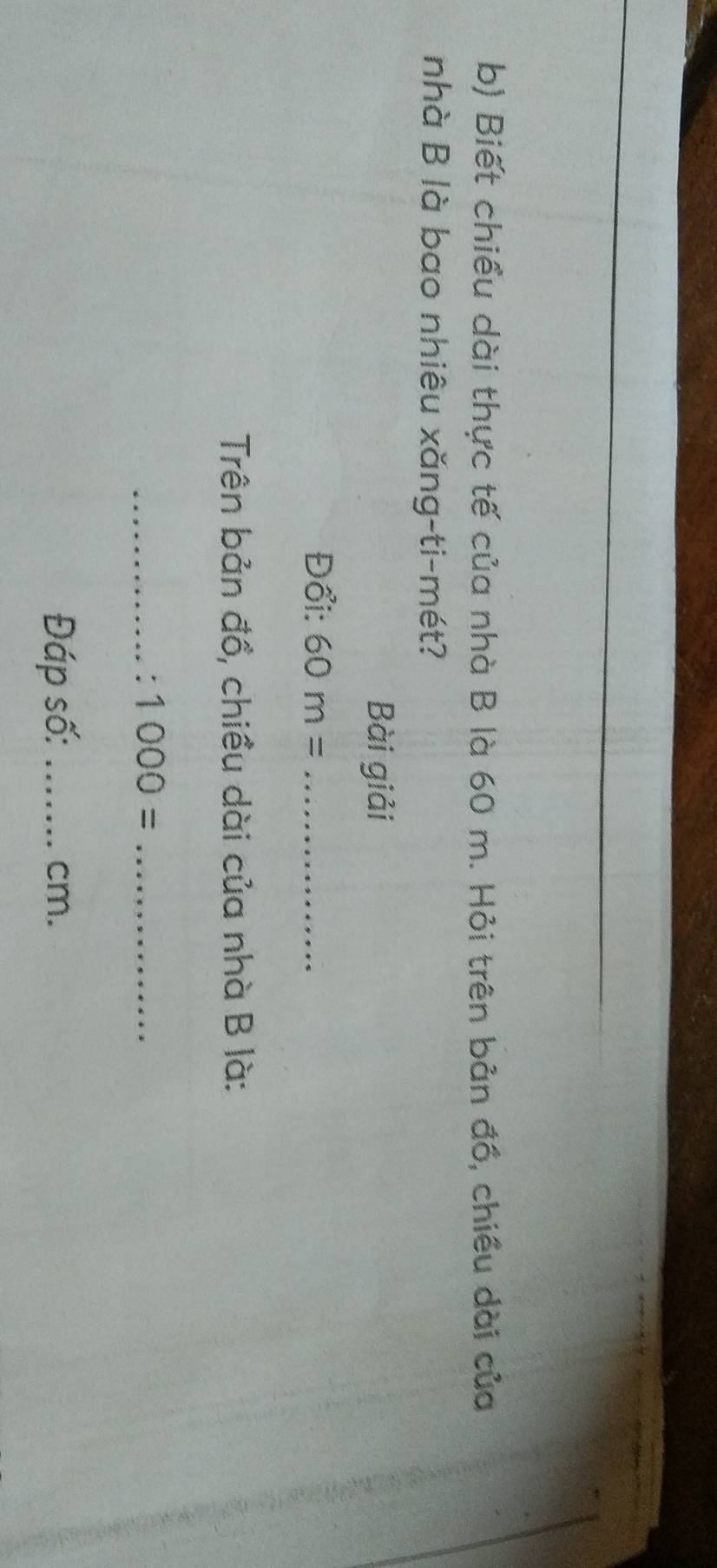Biết chiều dài thực tế của nhà B là 60 m. Hỏi trên bản đồ, chiều dài của 
nhà B là bao nhiêu xǎng-ti-mét? 
Bài giải 
Đổi: 60m= _ 
Trên bản đồ, chiều dài của nhà B là: 
_ 1000= _ 
Đáp số: _ cm.