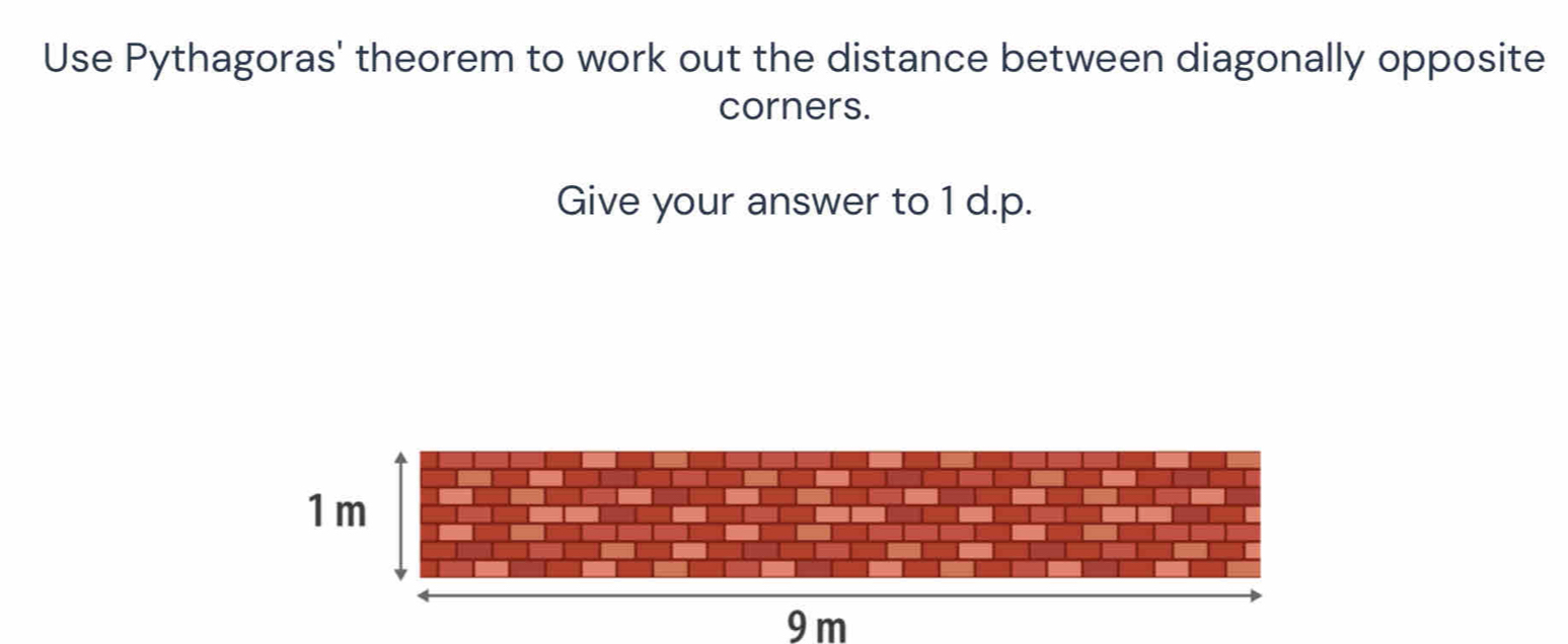 Use Pythagoras' theorem to work out the distance between diagonally opposite 
corners. 
Give your answer to 1 d.p.
9 m