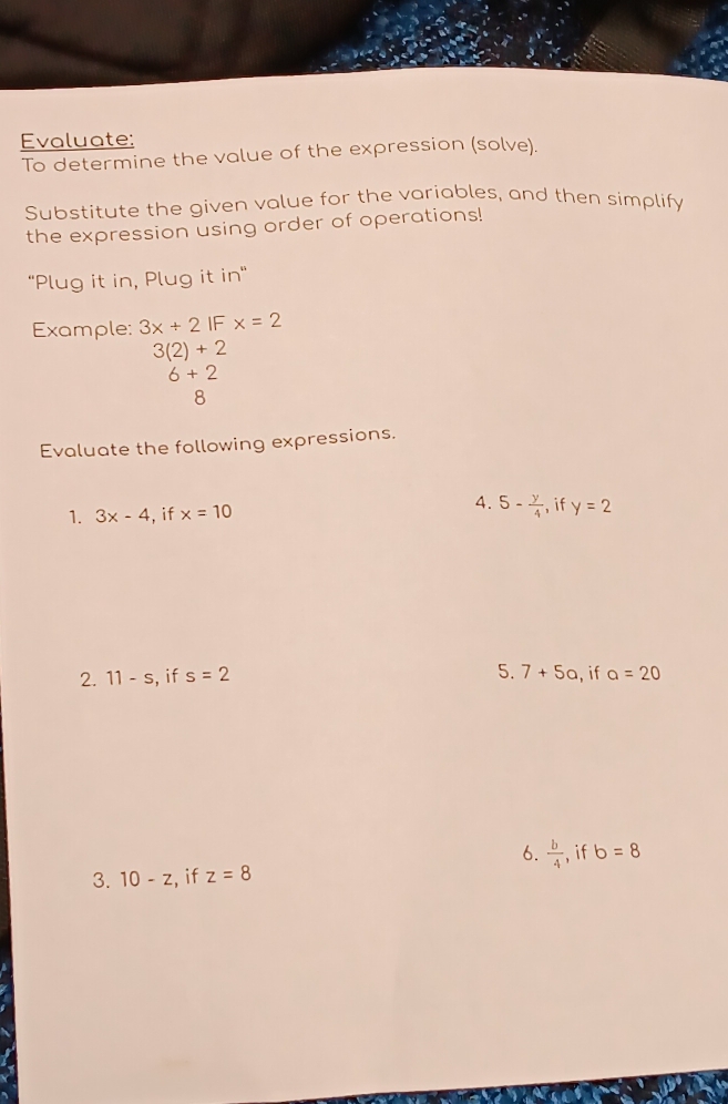 Evaluate:
To determine the value of the expression (solve).
Substitute the given value for the variables, and then simplify
the expression using order of operations!
"Plug it in, Plug it in"
Example: 3x+2 IF x=2
3(2)+2
6+2
8
Evaluate the following expressions.
A .
1. 3x-4 , if x=10 5- y/4  , if y=2
5. 7+5a
2. 11-s , if s=2 , if a=20
6.  b/4 
3. 10-z , if z=8 if b=8