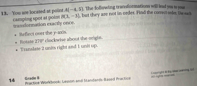 You are located at point A(-4,5). The following transformations will lead you to your 
camping spot at point B(3,-3) , but they are not in order. Find the correct order. Use each 
transformation exactly once. 
Reflect over the y-axis. 
Rotate 270° clockwise about the origin. 
Translate 2 units right and 1 unit up. 
Practice Workbook: Lesson and Standards-Based Practice All rights reserved. Copyright © Big Ideas Learning, LLC. 
14 Grade 8