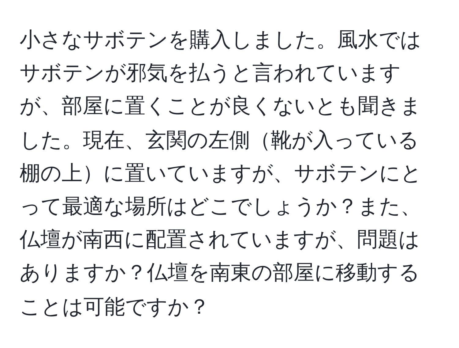 小さなサボテンを購入しました。風水ではサボテンが邪気を払うと言われていますが、部屋に置くことが良くないとも聞きました。現在、玄関の左側靴が入っている棚の上に置いていますが、サボテンにとって最適な場所はどこでしょうか？また、仏壇が南西に配置されていますが、問題はありますか？仏壇を南東の部屋に移動することは可能ですか？