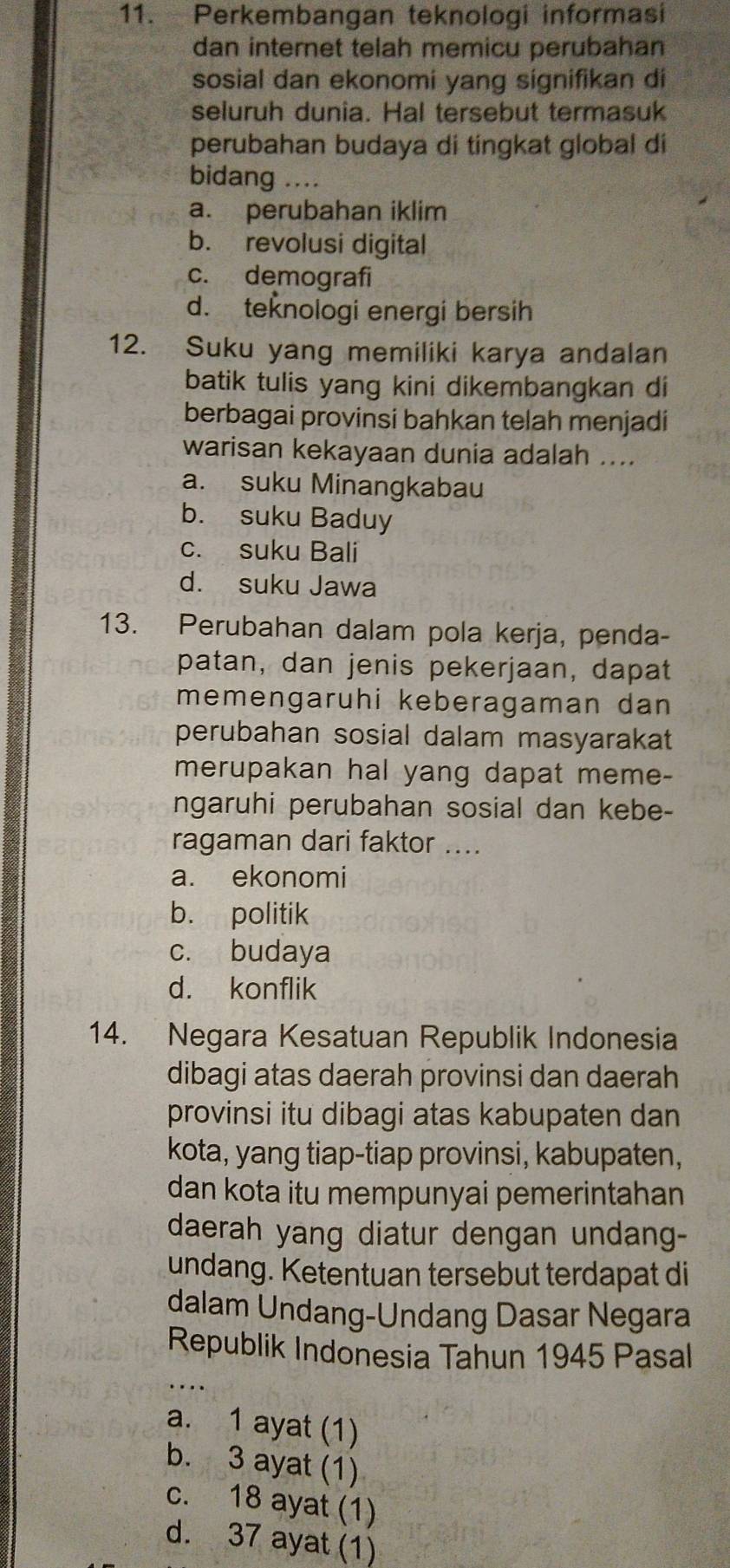 Perkembangan teknologi informasi
dan internet telah memicu perubahan
sosial dan ekonomi yang signifikan di
seluruh dunia. Hal tersebut termasuk
perubahan budaya di tingkat global di
bidang ....
a. perubahan iklim
b. revolusi digital
c. demografi
d. teknologi energi bersih
12. Suku yang memiliki karya andalan
batik tulis yang kini dikembangkan di
berbagai provinsi bahkan telah menjadi
warisan kekayaan dunia adalah ....
a. suku Minangkabau
b. suku Baduy
c. suku Bali
d. suku Jawa
13. Perubahan dalam pola kerja, penda-
patan, dan jenis pekerjaan, dapat
memengaruhi keberagaman dan 
perubahan sosial dalam masyarakat
merupakan hal yang dapat meme-
ngaruhi perubahan sosial dan kebe-
ragaman dari faktor ....
a. ekonomi
b. politik
c. budaya
d. konflik
14. Negara Kesatuan Republik Indonesia
dibagi atas daerah provinsi dan daerah
provinsi itu dibagi atas kabupaten dan
kota, yang tiap-tiap provinsi, kabupaten,
dan kota itu mempunyai pemerintahan 
daerah yang diatur dengan undang-
undang. Ketentuan tersebut terdapat di
dalam Undang-Undang Dasar Negara
Republik Indonesia Tahun 1945 Pasal
_
a. 1 ayat (1)
b. 3 ayat (1)
c. 18 ayat (1)
d. 37 ayat (1)