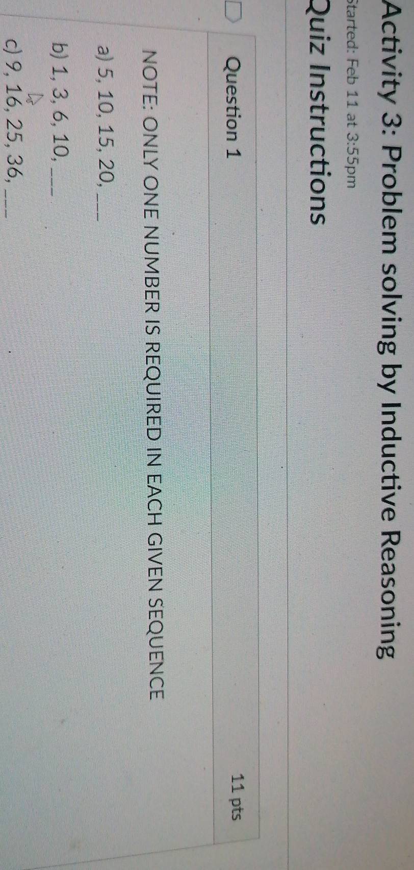 Activity 3: Problem solving by Inductive Reasoning 
Started: Feb 11 at 3:55 pm 
Quiz Instructions 
Question 1 11 pts 
NOTE: ONLY ONE NUMBER IS REQUIRED IN EACH GIVEN SEQUENCE 
a) 5, 10, 15, 20,_ 
b) 1, 3, 6, 10,_ 
c) 9, 16, 25, 36,_