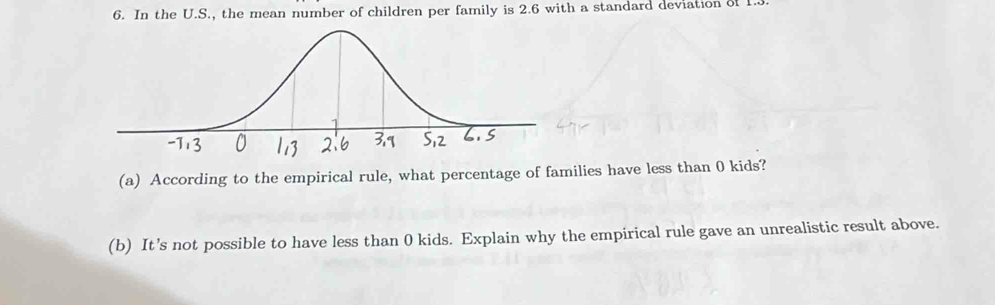 In the U.S., the mean number of children per family is 2.6 with a standard deviation of 1
(a) According to the empirical rule, what percentage of families have less than 0 kids? 
(b) It’s not possible to have less than 0 kids. Explain why the empirical rule gave an unrealistic result above.