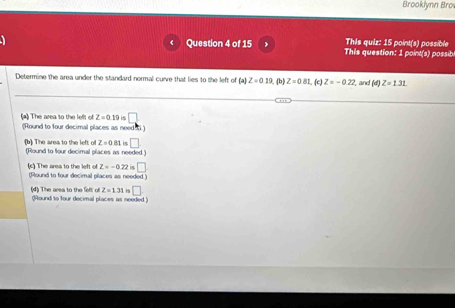 Brooklynn Bro
Question 4 of 15 ) This quiz: 15 point(s) possible
This question: 1 point(s) possib
Determine the area under the standard normal curve that lies to the left of (a) Z=0.19. (b) Z=0.81. (c) Z=-0.22. , and (d)Z=1.31.
(a) The area to the left of Z=0.19 is □. 
(Round to four decimal places as need .)
(b) The area to the left of Z=0.81 is □. 
(Round to four decimal places as needed.)
(c) The area to the left of Z=-0.22 is □. 
(Round to four decimal places as needed.)
(d) The area to the left of Z=1.31 is □. 
(Round to four decimal places as needed.)