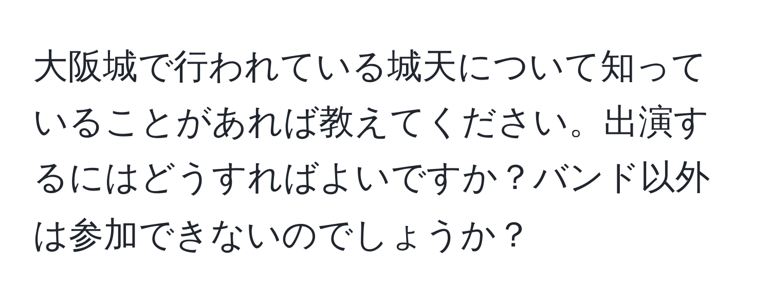 大阪城で行われている城天について知っていることがあれば教えてください。出演するにはどうすればよいですか？バンド以外は参加できないのでしょうか？