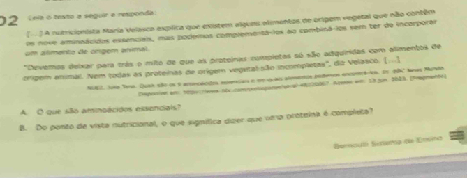 Leia o texto a seguir e responda: 
() A nutricionista María Velasco explica que existem algues alimentos de origem vegetal que não contém 
os nove aminoácidos essenciais, mas podemos complementá-ios ao combiná-ios sem ter de incorporar 
cm alimento de origem animal. 
"Devemos deixar para trás o mito de que as proteínas completas só são adquiridas com alimentos de 
óríigem animal. Nem todas as proteinas de orígem vegutal são incompletas', dia Velasco. [...] 
NI2, Joia Tema. Quah são os 9 arincácdos eslemçai e empuaos alemetos poderos enconta co. En BB tres Muna 
Dponiver em: 1tw:Twwa.50x.comcontugianye/stra) 48220067. Aome: em. 53 jun. 2023. [Pregmente) 
A. O que silo aminoácidos essenciais? 
B. Do ponto de vista nutricional, o que signífica dujer que uma proteina é completa? 
Barculli Sistma de Ensina