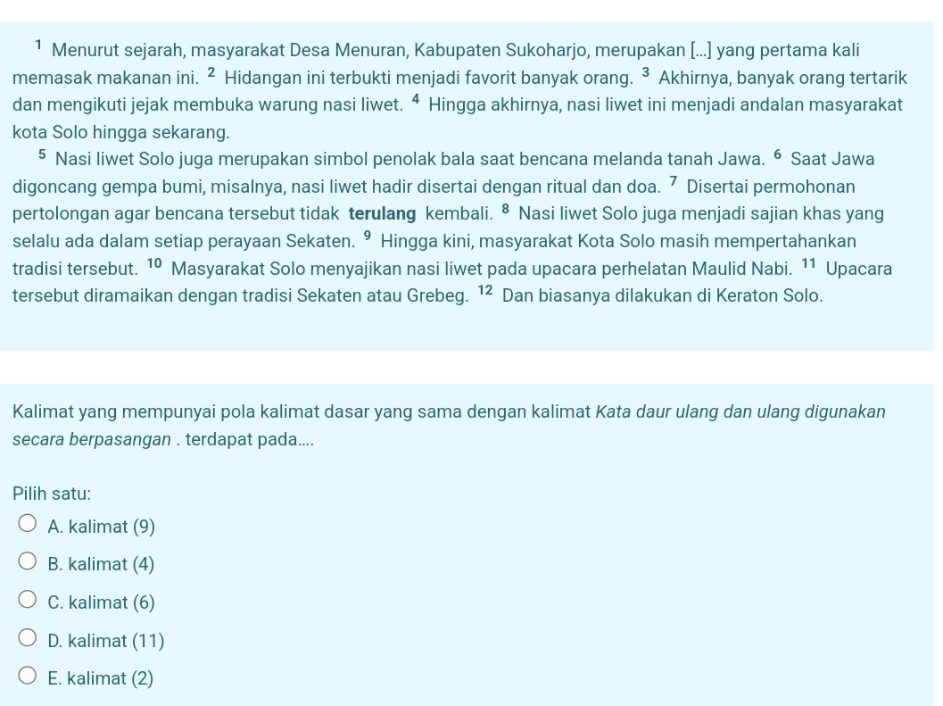 ¹ Menurut sejarah, masyarakat Desa Menuran, Kabupaten Sukoharjo, merupakan [...] yang pertama kali
memasak makanan ini. ^2 Hidangan ini terbukti menjadi favorit banyak orang. ^ Akhirnya, banyak orang tertarik
dan mengikuti jejak membuka warung nasi liwet. ^4 Hingga akhirnya, nasi liwet ini menjadi andalan masyarakat
kota Solo hingga sekarang.
§ Nasi liwet Solo juga merupakan simbol penolak bala saat bencana melanda tanah Jawa. ⁶ Saat Jawa
digoncang gempa bumi, misalnya, nasi liwet hadir disertai dengan ritual dan doa. ⁷ Disertai permohonan
pertolongan agar bencana tersebut tidak terulang kembali. ⁸ Nasi liwet Solo juga menjadi sajian khas yang
selalu ada dalam setiap perayaan Sekaten. 9 Hingga kini, masyarakat Kota Solo masih mempertahankan
tradisi tersebut. 10 Masyarakat Solo menyajikan nasi liwet pada upacara perhelatan Maulid Nabi. 11 Upacara
tersebut diramaikan dengan tradisi Sekaten atau Grebeg. ^12 Dan biasanya dilakukan di Keraton Solo.
Kalimat yang mempunyai pola kalimat dasar yang sama dengan kalimat Kata daur ulang dan ulang digunakan
secara berpasangan . terdapat pada....
Pilih satu:
A. kalimat (9)
B. kalimat (4)
C. kalimat (6)
D. kalimat (11)
E. kalimat (2)