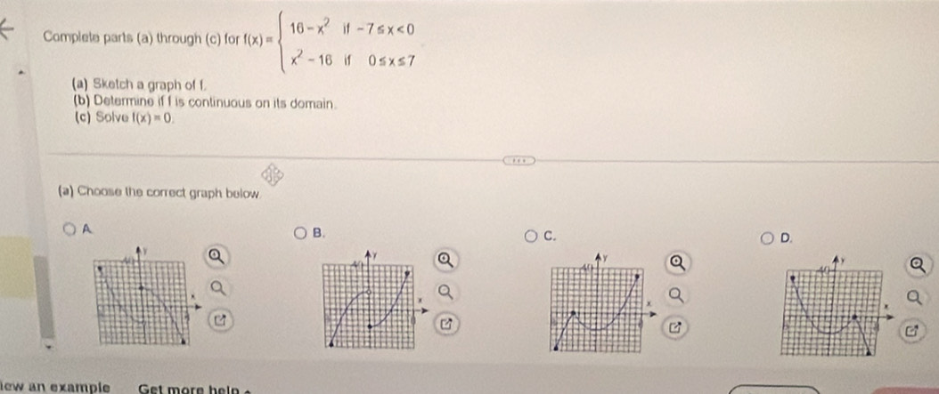 Complete parts (a) through (c) for f(x)=beginarrayl 16-x^2if-7≤ x<0 x^2-16if0≤ x≤ 7endarray.
(a) Sketch a graph of f.
(b) Determine if f is continuous on its domain.
(c) Solve f(x)=0. 
(a) Choose the correct graph below.
A
B.
C.
D.
y
40
x
a

z
iew an example Get more hel