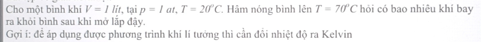 Cho một bình khí V=1lit, taip=1at, T=20°C * Hâm nóng bình lên T=70°C hỏi có bao nhiêu khí bay 
ra khỏi bình sau khi mở lắp đậy. 
Gợi í: để áp dụng được phương trình khí lí tưởng thì cần đồi nhiệt độ ra Kelvin