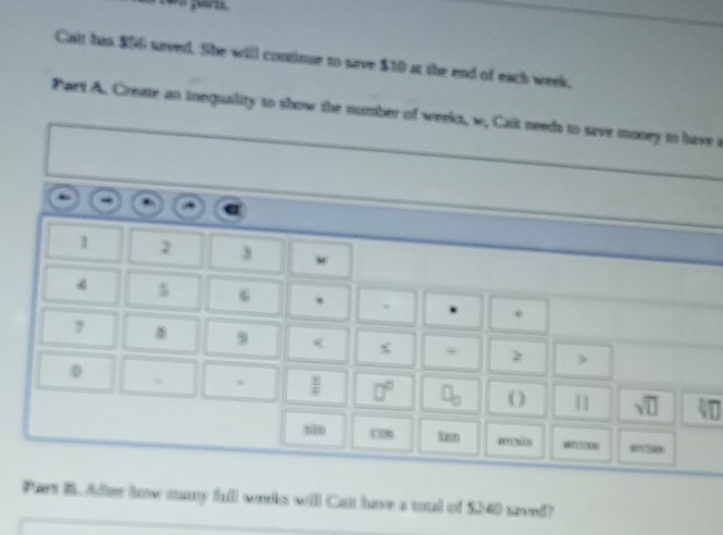 Cait has $56 urved. She will continue to save $10 at the end of each week. 
Part A. Creae an inequality to show the number of weeks, w. Cait needs to sive money to have i
1 2 3
4 $ 6 * * 
,
9 < 
s   8/2 
( ) sqrt(□ ) V□ 
tiān “” “006 
Part B. After how many full works will Cut have a toud of $40 saved?