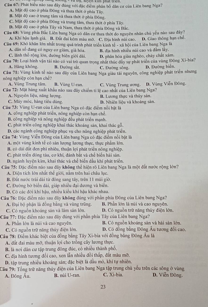 ng - vũ trụ, luyện kim phất triên
Câu 67: Phát biểu nào sau đây đúng với đặc điểm phân bố dân cư của Liên bang Nga?
A. Mật độ cao ở phía Đông và thưa thớt ở phía Tây.
B. Mật độ cao ở trung tâm và thưa thớt ở phía Đông.
C. Mật độ cao ở phía Đông và trung tâm, thưa thớt ở phía Tây.
D. Mật độ cao ở phía Tây và Nam, thưa thớt ở phía Đông và Bắc.
Câu 68: Vùng phía Bắc Liên bang Nga có dân cư thưa thớt do nguyên nhân chủ yếu nào sau dây?
A: Khí hậu lạnh giá. B. Đất đai kém màu mỡ. C. Địa hình núi cao. D. Giao thông hạn chế.
Câu 69: Khó khăn lớn nhất trong quá trình phát triển kinh tế - xã hội của Liên bang Nga là
A. dân số đang có nguy cơ giảm, già hóa. B. địa hình nhiều núi cao và đầm lầy.
C. lãnh thổ rộng lớn, đường biên giới dài. D. phân hóa giàu nghèo, chảy chất xám.
Câu 70: Loại hình vận tải nào có vai trò quan trọng nhất thúc đầy sự phát triển của vùng Đông Xi-bia?
A. Hàng không. B. Đường sắt. C. Đường sông. D. Đường biển.
Câu 71: Vùng kinh tế nào sau đây của Liên bang Nga giàu tài nguyên, công nghiệp phát triển nhưng
nông nghiệp còn hạn chế?
A. Vùng Trung tâm. B. Vùng U-ran. C. Vùng Trung ương. D. Vùng Viễn Đông.
Câu 72: Mặt hàng xuất khẩu nào sau đây chiếm tỉ lệ cao nhất của Liên bang Nga?
A. Nguyên liệu, năng lượng. B. Lương thực và thủy sản.
C. Máy móc, hàng tiêu dùng. D. Nhiên liệu và khoáng sản.
Câu 73: Vùng U-ran của Liên bang Nga có đặc điểm nổi bật là
A. công nghiệp phát triển, nông nghiệp còn hạn chế.
B. công nghiệp và nông nghiệp đều phát triển mạnh.
C. phát triển công nghiệp khai thác khoáng sản, khai thác gỗ.
D. các ngành công nghiệp phục vụ cho nông nghiệp phát triển.
Câu 74: Vùng Viễn Đông của Liên bang Nga có đặc điểm nổi bật là
A. một vùng kinh tế có sản lượng lương thực, thực phầm lớn.
B. có dải đất đen phì nhiêu, thuận lợi phát triển nông nghiệp.
C. phát triển đóng tàu, cơ khí, đánh bắt và chế biến hải sản.
D. ngành luyện kim, khai thác và chế biến dầu khí phát triển.
Câu 75: Đặc điểm nào sau đây không thể hiện rõ Liên bang Nga là một đất nước rộng lớn?
A. Diện tích lớn nhất thế giới, nằm trên hai châu lục.
B. Đất nước trải dài từ đông sang tây, trên 11 múi giờ.
C. Đường bờ biển dài, giáp nhiều đại dương và biển.
D. Có các đới khí hậu, nhiều kiểu khí hậu khác nhau.
Câu 76: Đặc điểm nào sau đây không đúng với phần phía Đông của Liên bang Nga?
A. Đại bộ phận là đồng bằng và vùng trũng. B. Phần lớn là núi và cao nguyên.
C. Có nguồn khoáng sản và lâm sản lớn. D. Có nguồn trữ năng thủy điện lớn.
Câu 77: Đặc điểm nào sau đây đúng với phần phía Tây của Liên bang Nga?
A. Phần lớn là núi và cao nguyên. B. Có nguồn khoáng sản và hải sản lớn.
C. Có nguồn trữ năng thủy điện lớn. D. Có đồng bằng Đông Âu tương đối cao.
Câu 78: Điểm khác biệt của đồng bằng Tây Xi-bia với đồng bằng Đông Âu là
A. đất đai màu mỡ, thuận lợi cho trồng cây lương thực.
B. là nơi dân cư tập trung đông đúc, có nhiều thành phố.
C. địa hình tương đối cao, xen lẫn nhiều đồi thấp, đất màu mỡ.
D. tập trung nhiều khoáng sản; đặc biệt là dầu mỏ, khí tự nhiên.
Câu 79: Tổng trữ năng thủy điện của Liên bang Nga tập trung chủ yếu trên các sông ở vùng
A. Đông Âu. B. núi U-ran. C. Xi-bia. D. Viễn Đông.
23