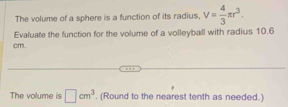 The volume of a sphere is a function of its radius, V= 4/3 π r^3. 
Evaluate the function for the volume of a volleyball with radius 10.6
cm. 
The volume is □ cm^3. (Round to the nearest tenth as needed.)