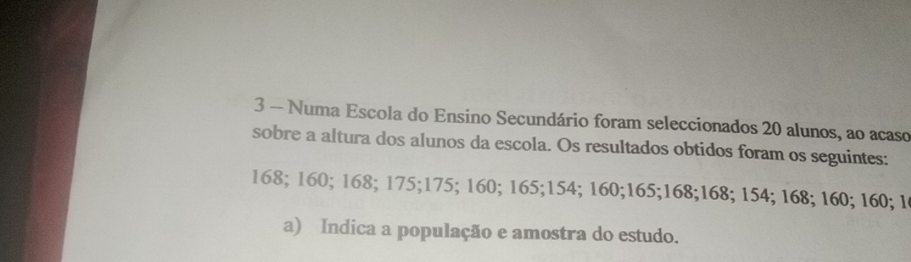 Numa Escola do Ensino Secundário foram seleccionados 20 alunos, ao acaso 
sobre a altura dos alunos da escola. Os resultados obtidos foram os seguintes:
168; 160; 168; 175; 175; 160; 165; 154; 160; 165; 168; 168; 154; 168; 160; 160; 1 
a) Indica a população e amostra do estudo.