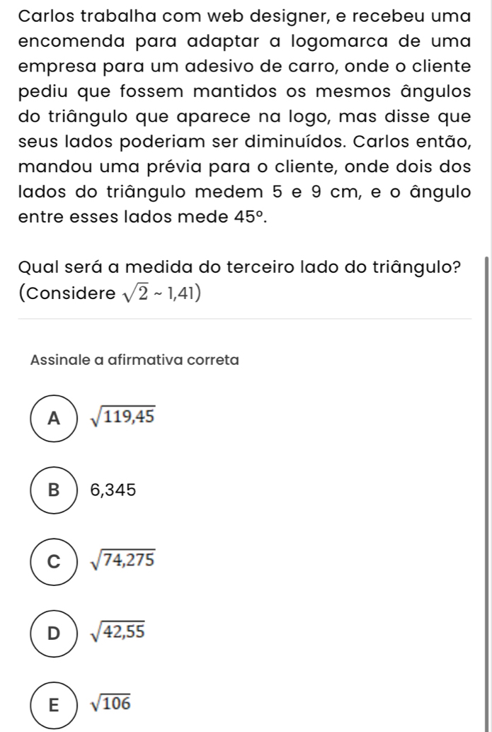 Carlos trabalha com web designer, e recebeu uma
encomenda para adaptar a logomarça de uma
empresa para um adesivo de carro, onde o cliente
pediu que fossem mantidos os mesmos ângulos
do triângulo que aparece na logo, mas disse que
seus lados poderiam ser diminuídos. Carlos então,
mandou uma prévia para o cliente, onde dois dos
lados do triângulo medem 5 e 9 cm, e o ângulo
entre esses lados mede 45°. 
Qual será a medida do terceiro lado do triângulo?
(Considere sqrt(2)sim 1,41)
Assinale a afirmativa correta
A sqrt(119,45)
B  6,345
C sqrt(74,275)
D sqrt(42,55)
E sqrt(106)