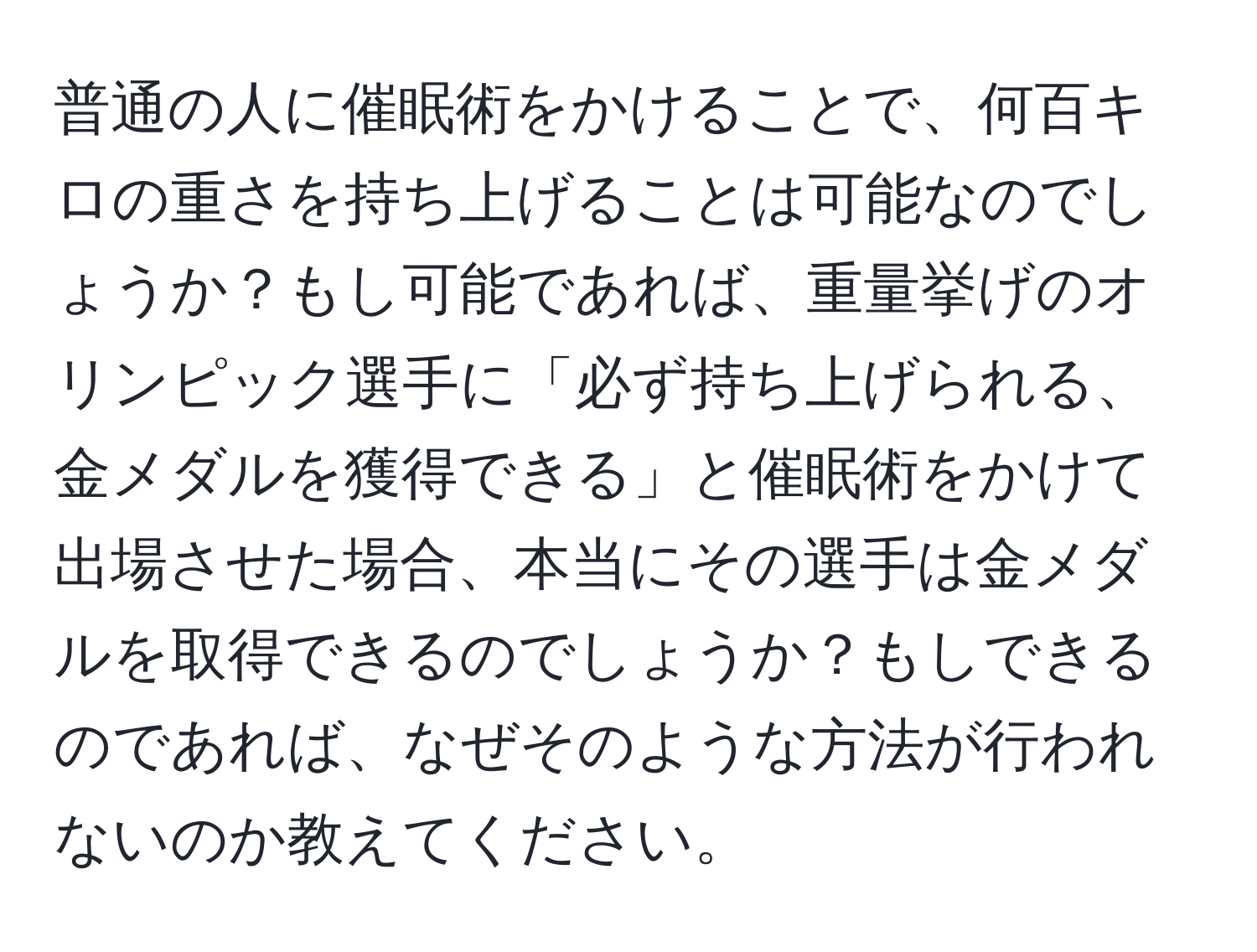 普通の人に催眠術をかけることで、何百キロの重さを持ち上げることは可能なのでしょうか？もし可能であれば、重量挙げのオリンピック選手に「必ず持ち上げられる、金メダルを獲得できる」と催眠術をかけて出場させた場合、本当にその選手は金メダルを取得できるのでしょうか？もしできるのであれば、なぜそのような方法が行われないのか教えてください。