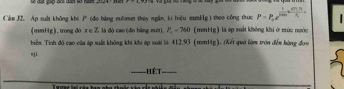 se đặt gặp đổi dân số năm 2024? Blet r=1,93% và gia sử rang trệ na y g 
Câu 32. Áp suất không khí P (đo bằng milimet thủy ngân, kí hiệu mmHg) theo công thức P=P_0.e^(frac 1)1000ln frac 672.71P_0x
(mmHg), trong đó x∈ Z là độ cao (đo bằng mét), P_0=760 (mmHg) là áp suất không khí ở mức nước 
biển. Tính độ cao của áp suất không khí khi áp suát là 412.93 (mmHg). (Kết quả làm tròn đến hàng đơn 
vi). 
_ hế t_ 
Tượng lai của han phụ thuộc vào